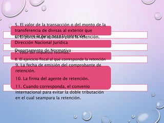 5. El valor de la transacción o del monto de la
transferencia de divisas al exterior que
constituye la base para la retención.6. El porcentaje aplicado para la retención.
Dirección Nacional Jurídica
Departamento de Normativa7. Valor del impuesto retenido.
8. El ejercicio fiscal al que corresponde la retención
9. La fecha de emisión del comprobante de
retención.
10. La firma del agente de retención.
11. Cuando corresponda, el convenio
internacional para evitar la doble tributación
en el cual seampara la retención.
 