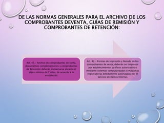 DE LAS NORMAS GENERALES PARA EL ARCHIVO DE LOS
COMPROBANTES DEVENTA, GUÍAS DE REMISIÓN Y
COMPROBANTES DE RETENCIÓN:
Art. 41.- Archivo de comprobantes de venta,
documentos complementarios y comprobantes
de Retención deberán conservarse durante el
plazo mínimo de 7 años, de acuerdo a lo
establecido
Art. 42.- Formas de impresión y llenado de los
comprobantes de venta, deberán ser impresos
por establecimientos gráficos autorizados o
mediante sistemas computarizados o máquinas
registradoras debidamente autorizadas por el
Servicio de Rentas Internas
 
