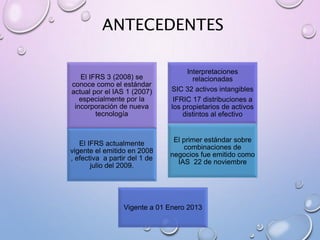 ANTECEDENTES
El IFRS 3 (2008) se
conoce como el estándar
actual por el IAS 1 (2007)
especialmente por la
incorporación de nueva
tecnología
Interpretaciones
relacionadas
SIC 32 activos intangibles
IFRIC 17 distribuciones a
los propietarios de activos
distintos al efectivo
Vigente a 01 Enero 2013
El IFRS actualmente
vigente el emitido en 2008
, efectiva a partir del 1 de
julio del 2009.
El primer estándar sobre
combinaciones de
negocios fue emitido como
IAS 22 de noviembre
 