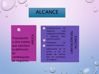 ALCANCE
LIMITACIÓNDEL
ALCANCE
APLICA
Transacción
u otro evento
que satisface
la definición
de
combinación
de negocios.
Combinaciones de
negocios que
impliquen entidades
o negocios bajo
control común
Formación de
negocios conjuntos
Adquisición de un
activo o de un
grupo de activos
que no constituya
un negocio
 