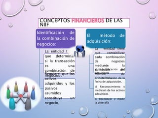 CONCEPTOS DE LAS
NIIF
Identificación de
la combinación de
negocios:
La entidad tiene
que determinar
si la transacción
es una
combinación de
negocios .Requiere que los
activos
adquiridos y los
pasivos
asumidos
constituya un
negocio.
El método de
adquisición:
La entidad tiene
que contabilizar
cada combinación
de negocios
mediante la
aplicación del
método de
adquisición.
a) Identificación del
adquiriente
b) Determinación de la
fecha de adquisición.
c) Reconocimiento y
medición de los activos
adquiridos
d) Reconocer y medir
la plusvalía
 
