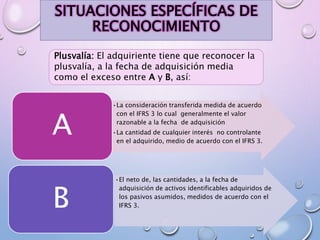 SITUACIONES ESPECÍFICAS DE
RECONOCIMIENTO
Plusvalía: El adquiriente tiene que reconocer la
plusvalía, a la fecha de adquisición media
como el exceso entre A y B, así:
•La consideración transferida medida de acuerdo
con el IFRS 3 lo cual generalmente el valor
razonable a la fecha de adquisición
•La cantidad de cualquier interés no controlante
en el adquirido, medio de acuerdo con el IFRS 3.
A
•El neto de, las cantidades, a la fecha de
adquisición de activos identificables adquiridos de
los pasivos asumidos, medidos de acuerdo con el
IFRS 3.B
 