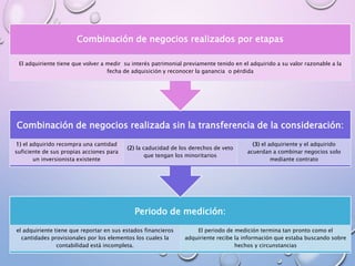 Periodo de medición:
El periodo de medición termina tan pronto como el
adquiriente recibe la información que estaba buscando sobre
hechos y circunstancias
el adquiriente tiene que reportar en sus estados financieros
cantidades provisionales por los elementos los cuales la
contabilidad está incompleta.
Combinación de negocios realizada sin la transferencia de la consideración:
(3) el adquiriente y el adquirido
acuerdan a combinar negocios solo
mediante contrato
(2) la caducidad de los derechos de veto
que tengan los minoritarios
1) el adquirido recompra una cantidad
suficiente de sus propias acciones para
un inversionista existente
Combinación de negocios realizados por etapas
El adquiriente tiene que volver a medir su interés patrimonial previamente tenido en el adquirido a su valor razonable a la
fecha de adquisición y reconocer la ganancia o pérdida
 