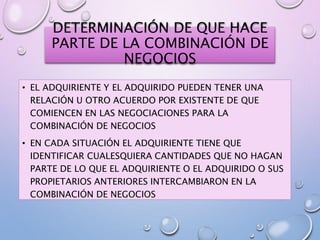 DETERMINACIÓN DE QUE HACE
PARTE DE LA COMBINACIÓN DE
NEGOCIOS
• EL ADQUIRIENTE Y EL ADQUIRIDO PUEDEN TENER UNA
RELACIÓN U OTRO ACUERDO POR EXISTENTE DE QUE
COMIENCEN EN LAS NEGOCIACIONES PARA LA
COMBINACIÓN DE NEGOCIOS
• EN CADA SITUACIÓN EL ADQUIRIENTE TIENE QUE
IDENTIFICAR CUALESQUIERA CANTIDADES QUE NO HAGAN
PARTE DE LO QUE EL ADQUIRIENTE O EL ADQUIRIDO O SUS
PROPIETARIOS ANTERIORES INTERCAMBIARON EN LA
COMBINACIÓN DE NEGOCIOS
 