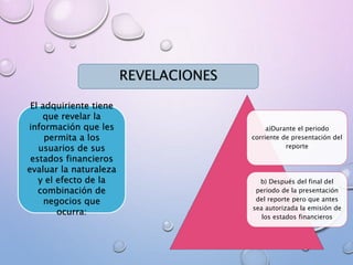 a)Durante el periodo
corriente de presentación del
reporte
b) Después del final del
periodo de la presentación
del reporte pero que antes
sea autorizada la emisión de
los estados financieros
REVELACIONES
El adquiriente tiene
que revelar la
información que les
permita a los
usuarios de sus
estados financieros
evaluar la naturaleza
y el efecto de la
combinación de
negocios que
ocurra:
 