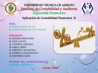 UNIVERSIDAD TÉCNICA DE AMBATO
Facultad de Contabilidad y Auditoría
Ingeniería Financiera
Aplicación de Contabilidad Financiera II
TEMA:
 RETENCIONES DEL IVA
 FORMULARIOS QUE SE UTILIZAN
INTEGRANTE:
 JESSENIA BENAVIDES
 PAÚL COCHA
 CYNTHIA CARVAJAL
 KARLA GREFA
 VERONICA POAQUIZA
 DANIELA YANCHAPANTA
 JENNYFER YANEZ
DOCENTE: ING. JEANETTE MOSCOSO
SEMESTRE: TERCERO “B”
Ambato 2016
 