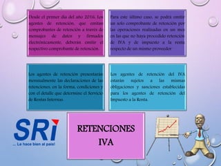 Desde el primer día del año 2016, Los
agentes de retención, que emitan
comprobantes de retención a través de
mensajes de datos y firmados
electrónicamente, deberán emitir el
respectivo comprobante de retención.
Para este último caso, se podrá emitir
un solo comprobante de retención por
las operaciones realizadas en un mes
en las que no haya procedido retención
de IVA y de impuesto a la renta
respecto de un mismo proveedor
Los agentes de retención presentarán
mensualmente las declaraciones de las
retenciones, en la forma, condiciones y
con el detalle que determine el Servicio
de Rentas Internas.
Los agentes de retención del IVA
estarán sujetos a las mismas
obligaciones y sanciones establecidas
para los agentes de retención del
Impuesto a la Renta.
RETENCIONES
IVA
 