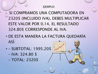 EJEMPLO:
• SI COMPRAMOS UNA COMPUTADORA EN
2320$ (INCLUIDO IVA), DEBES MULTIPLICAR
ESTE VALOR POR 0.14, EL RESULTADO
324.80$ CORRESPONDE AL IVA.
• DE ESTA MANERA LA FACTURA QUEDARÍA
ASÍ:
• – SUBTOTAL: 1995.20$
– IVA: 324.80 $
– TOTAL: 2320$
 
