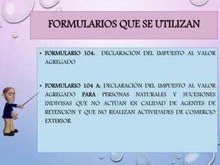 FORMULARIOS QUE SE UTILIZAN
• FORMULARIO 104: DECLARACIÓN DEL IMPUESTO AL VALOR
AGREGADO
• FORMULARIO 104 A: DECLARACIÓN DEL IMPUESTO AL VALOR
AGREGADO PARA PERSONAS NATURALES Y SUCESIONES
INDIVISAS QUE NO ACTÚAN EN CALIDAD DE AGENTES DE
RETENCIÓN Y QUE NO REALIZAN ACTIVIDADES DE COMERCIO
EXTERIOR.
 