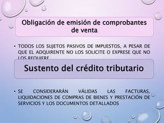• TODOS LOS SUJETOS PASIVOS DE IMPUESTOS, A PESAR DE
QUE EL ADQUIRENTE NO LOS SOLICITE O EXPRESE QUE NO
LOS REQUIERE.
• SE CONSIDERARÁN VÁLIDAS LAS FACTURAS,
LIQUIDACIONES DE COMPRAS DE BIENES Y PRESTACIÓN DE
SERVICIOS Y LOS DOCUMENTOS DETALLADOS
Obligación de emisión de comprobantes
de venta
Sustento del crédito tributario
 