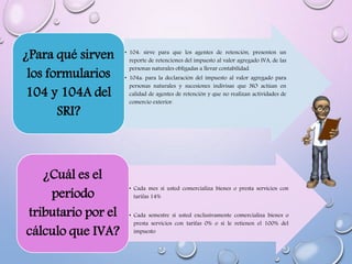 • 104: sirve para que los agentes de retención, presenten un
reporte de retenciones del impuesto al valor agregado IVA, de las
personas naturales obligadas a llevar contabilidad.
• 104a: para la declaración del impuesto al valor agregado para
personas naturales y sucesiones indivisas que NO actúan en
calidad de agentes de retención y que no realizan actividades de
comercio exterior.
¿Para qué sirven
los formularios
104 y 104A del
SRI?
• Cada mes si usted comercializa bienes o presta servicios con
tarifas 14%
• Cada semestre si usted exclusivamente comercializa bienes o
presta servicios con tarifas 0% o sí le retienen el 100% del
impuesto
¿Cuál es el
período
tributario por el
cálculo que IVA?
 