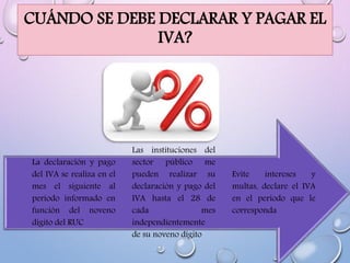 CUÁNDO SE DEBE DECLARAR Y PAGAR EL
IVA?
Evite intereses y
multas, declare el IVA
en el periodo que le
corresponda
Las instituciones del
sector público me
pueden realizar su
declaración y pago del
IVA hasta el 28 de
cada mes
independientemente
de su noveno dígito
La declaración y pago
del IVA se realiza en el
mes el siguiente al
periodo informado en
función del noveno
dígito del RUC
 