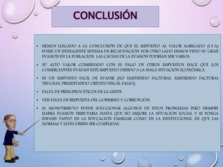 CONCLUSIÓN
• HEMOS LLEGADO A LA CONCLUSIÓN DE QUE EL IMPUESTO AL VALOR AGREGADO (I.V.A)
POSEE UN INTELIGENTE SISTEMA DE RECAUDACIÓN. POR OTRO LADO HEMOS VISTO SU GRAN
EVASIÓN EN LA POBLACIÓN. LAS CAUSAS DE LA EVASIÓN PODRÍAN SER VARIOS:
• SU ALTO VALOR COMBINADO CON EL PAGO DE OTROS IMPUESTOS HACE QUE LOS
COMERCIANTES EVADAN ESTE IMPUESTO DEBIDO A LA MALA SITUACIÓN ECONÓMICA.
• ES UN IMPUESTO FÁCIL DE EVADIR (NO EMITIENDO FACTURAS, EMITIENDO FACTURAS
TRUCHAS, PRESENTANDO CRÉDITO FISCAL FALSO).
• FALTA DE PRINCIPIOS ÉTICOS DE LA GENTE.
• VEN FALTA DE RESPUESTA DEL GOBIERNO Y CORRUPCIÓN.
• EL MONOTRIBUTO PUEDE SOLUCIONAR ALGUNOS DE ESTOS PROBLEMAS PERO SIEMPRE
HABRÁ EVASIÓN TRIBUTARIA HASTA QUE NO MEJORE LA SITUACIÓN SOCIAL Y SE PONGA
ÉNFASIS TANTO EN LA EDUCACIÓN FAMILIAR COMO EN LA INSTITUCIONAL EN QUE LAS
NORMAS Y LEYES DEBEN SER CUMPLIDAS.
 