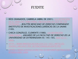 FUENTE
• RÍOS GRANADOS, GABRIELA (ABRIL DE 2001). «LA RETENCIÓN
EN EL DERECHO TRIBUTARIO: OBLIGACIÓN EX LEGE DE LOS
PATRONES». BOLETÍN MEXICANO DE DERECHO COMPARADO
(INSTITUTO DE INVESTIGACIONES JURÍDICAS DE LA UNAM)
(100).
• CHECA GONZÁLEZ, CLEMENTE (1986). «LA RETENCIÓN
TRIBUTARIA». ANUARIO DE LA FACULTAD DE DERECHO DE LA
UNIVERSIDAD DE EXTREMADURA (4): 145-165. ISSN 0213-
988X.
• HTTP://WWW.MINEDUCACION.GOV.CO/1621/ARTICLES-
304903_ARCHIVO_PDF_RETENCIONENLAFUENTE.PDF
• HTTPS://DRIVE.GOOGLE.COM/FILE/D/0B7UNRTHIIZTMUGTOC
WTMSXHVBEE/VIEW
 