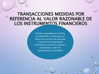 TRANSACCIONES MEDIDAS POR
REFERENCIA AL VALOR RAZONABLE DE
LOS INSTRUMENTOS FINANCIEROS
El valor razonable en la fecha
de medición se determina en
base a los precios de mercado
si estuviesen disponibles
teniendo en cuenta los plazos y
condiciones sobre los
instrumentos concedidos
 