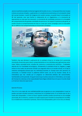 piezaenperfectoestadoendiversoslugaresdelmundoalavez,e inclusopermitecrearmuseos
enterosconpiezasvirtuales.Laaplicaciónenlamedicinalaencontramosenlasimulaciónvirtual
del cuerpo humano. A partir de imágenes de nuestro cuerpo, se puede hacer la recreación en
3D del paciente, cosa que facilita la elaboración de un diagnóstico, o la simulación de
operaciones en caso que sea necesario. La simulación de multitudes consiste en la simulación
del comportamientode grandescantidadesde personas.Sinrequerirlapresenciade gente,se
puede simular el comportamiento de éstas en cosas que serían complejas como la evacuación
de un edificiooloscomportamientosensituacionescomplejas.
También, hay que destacar la aplicación de la realidad virtual en el campo de la presencia,
simulandosituacionesparainducircomportamientosenlosindividuosparaaplicacionescomo:
tratar fobias, ansiedad social, estudios de violencia o resolución de conflictos... Finalmente,
además de las finalidades tecnológicas, últimamente la realidad virtual ha llegado a juegos
online en los cuales las personas simulan una segunda vida en un mundo virtual, en lo que el
realismo conseguido provoca que los individuos durante un tiempo sean otra persona. En
conclusión, la realidad virtual la podemos definir como una de las muchas ramas de la
informática que han velado por el progreso en diferentes ámbitos del conocimiento,
facilitándolocontinuamente.De igual maneraque muchasramasde la informática,conel paso
del tiempolossistemasse hanespecializadohastallegaral díade hoyenloque el mundovirtual
y el real son máscerca que nunca
OpiniónPersona
Para mi es una copia de una realidad posible que se genera en una computadora, la que se
puede usar para estudiar acciones y reacciones en la realidad cierta. Es un hecho que se da a
través del computador, si tiene un buen soporte ciertífico puede convertirse en una realidad
anunciada,de locontrario,sucede enel cyberespacioperonecesitalacomprobacióncientífica.
Esunmodelode unelementooproceso,vistoenunacomputadora,peronoenvivoyendirecto;
 
