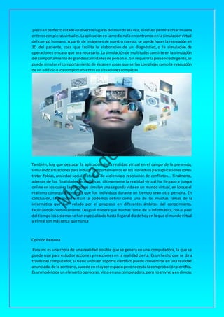 piezaenperfectoestadoendiversoslugaresdelmundoalavez,e inclusopermitecrearmuseos
enterosconpiezasvirtuales.Laaplicaciónenlamedicinalaencontramosenlasimulaciónvirtual
del cuerpo humano. A partir de imágenes de nuestro cuerpo, se puede hacer la recreación en
3D del paciente, cosa que facilita la elaboración de un diagnóstico, o la simulación de
operaciones en caso que sea necesario. La simulación de multitudes consiste en la simulación
del comportamientode grandescantidadesde personas.Sinrequerirlapresenciade gente,se
puede simular el comportamiento de éstas en cosas que serían complejas como la evacuación
de un edificiooloscomportamientosensituacionescomplejas.
También, hay que destacar la aplicación de la realidad virtual en el campo de la presencia,
simulandosituacionesparainducircomportamientosenlosindividuosparaaplicacionescomo:
tratar fobias, ansiedad social, estudios de violencia o resolución de conflictos... Finalmente,
además de las finalidades tecnológicas, últimamente la realidad virtual ha llegado a juegos
online en los cuales las personas simulan una segunda vida en un mundo virtual, en lo que el
realismo conseguido provoca que los individuos durante un tiempo sean otra persona. En
conclusión, la realidad virtual la podemos definir como una de las muchas ramas de la
informática que han velado por el progreso en diferentes ámbitos del conocimiento,
facilitándolocontinuamente.De igual maneraque muchasramasde la informática,conel paso
del tiempolossistemasse hanespecializadohastallegaral díade hoyenloque el mundovirtual
y el real son máscerca que nunca
OpiniónPersona
Para mi es una copia de una realidad posible que se genera en una computadora, la que se
puede usar para estudiar acciones y reacciones en la realidad cierta. Es un hecho que se da a
través del computador, si tiene un buen soporte ciertífico puede convertirse en una realidad
anunciada,de locontrario,sucede enel cyberespacioperonecesitalacomprobacióncientífica.
Esunmodelode unelementooproceso,vistoenunacomputadora,peronoenvivoyendirecto;
 