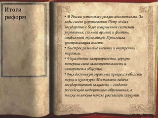 Итоги
реформ • В России установлен режим абсолютизма. За
годы своего царствования Петр создал
государство с более совершенной системой
управления, сильной армией и флотом,
стабильной экономикой. Произошла
централизация власти.
• Быстрое развитие внешней и внутренней
торговли.
• Упразднение патриаршества, церковь
потеряла свою самостоятельность и
авторитет в обществе.
• Был достигнут огромный прогресс в области
науки и культуры. Поставлена задача
государственной важности – создание
российского медицинского образования, а
также положено начало российской хирургии.
 