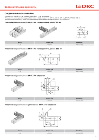 19
Пластина соединительная BMD-10 L-образная
Пластина соединительная удлиненная BMD-10 L-образная
Вес, кг Старый код Новый код
0,17 34002HDZ BMD1011HDZ
Вес, кг Старый код Новый код
0,35 34004HDZ BMD1012HDZ
Вес, кг Старый код Новый код
0,25 34007HDZ BMD1021HDZ
Вес, кг Старый код Новый код
0,33 34008HDZ BMD1022HDZ
Пластина соединительная BMD-10 с 2 отверстиями, длина 90 мм
Пластина соединительная BMD-10 с 4 отверстиями, длина 190 мм
Толщина всех пластин — 5 мм. Диаметр отверстий — 12 мм. Исполнение 2.
Используются для создания конструкций совместно с С-обр. профилями: BPL-21, BPL-41, BPM-21, BPM-41, BPD-21, BPD-41.
Для крепления применяются гайки для подвешивания профиля и винты из ассортимента "M5 Combitech".
Соединительные элементы
Соединительные элементы
 
