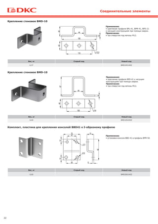 22
Соединительные элементы
Вес, кг Старый код Новый код
0,37 - BMD1051HDZ
Крепление стеновое BMD-10
Вес, кг Старый код Новый код
0,60 - BMD2001HDZ
Комплект, пластина для крепления консолей BBD41 к I-образному профилю
Применение:
• установка консоли BBD-41 в профиль BPM-50.
Вес, кг Старый код Новый код
0,49 - BMD1052HDZ
Крепление стеновое BMD-10
Применение:
• крепление профиля BPL-41, BPM-41, BPD-21
к несущим конструкциям при помощи сварки.
Примечание:
• три отверстия под метизы M12.
Применение:
• крепление профиля BPD-41 к несущим
конструкциям при помощи сварки.
Примечание:
• три отверстия под метизы M12.
 