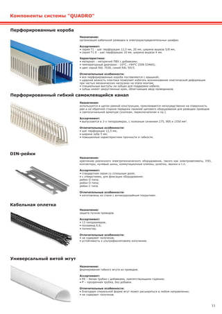 11
Перфорированные короба
Назначение:
организация кабельной разводки в электрораспределительных шкафах.
Ассортимент:
• серия Т1 - шаг перфорации 12,5 мм, 20 мм; ширина выреза 5/8 мм;
• серия Т1-Е - шаг перфорации 10 мм, ширина выреза 4 мм.
Характеристики:
• материал - негорючий ПВХ с добавками;
• температурный диапазон: -10°C..+84°C (DIN 53460);
• цвет серый RAL 7030, синий RAL 5015.
Отличительные особенности:
• все перфорированные короба поставляются с крышкой;
• ударная вязкость пластика позволяет избегать возникновения пластической деформации
при частых механических нагрузках на этапе монтаж;
• специальные выступы на зубцах для поддержки кабеля;
• зубцы имеют закругленные края, облегчающие ввод проводников.
Назначение:
крепление различного электротехнического оборудования, такого как электроавтоматы, УЗО,
контакторы, нулевые шины, коммутационные клеммы, розетки, звонки и т.п.
Ассортимент:
• стандартная серия со сплошным дном;
• с отверстиями, для фиксации оборудования:
рейки G-типа;
рейки O-типа;
рейки C-типа.
Отличительные особенности:
• изготовлены из стали с антикоррозийным покрытием.
Назначение:
используется в щитах рамной конструкции, приклеивается непосредственно на поверхность
рам и на обратной стороне передних панелей щитового оборудования для разводки проводов
к светосигнальной арматуре (кнопкам, переключателям и пр.).
Ассортимент:
• выпускается в 3-х типоразмерах, с полезным сечением 275, 900 и 1550 мм2.
Отличительные особенности:
• шаг перфорации 12,5 мм;
• ширина зуба 5 мм;
• повышенные характеристики прочности и гибкости.
Назначение:
формирование гибкого жгута из проводов.
Ассортимент:
• PA – белая трубка с добавками, препятствующими горению;
• Р – прозрачная трубка, без добавок.
Отличительные особенности:
• благодаря спиральной форме жгут может расширяться в любом направлении;
• не содержит галогенов.
DIN-рейки
Перфорированный гибкий самоклеящийся канал
Универсальный витой жгут
Компоненты системы "QUADRO"
Назначение:
защита пучков проводов.
Ассортимент:
• 13 типоразмеров;
• полиамид 6.6;
• полиэстер.
Отличительные особенности:
• не содержит галогенов;
• устойчивость к ультрафиолетовому излучению.
Кабельная оплетка
 