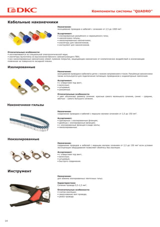 14
Кабельные наконечники
Назначение:
оконцевание проводов и кабелей с сечением от 2,5 до 1000 мм2.
Ассортимент:
• изолированные разъёмного и неразъемного типа;
• наконечники-гильзы;
• неизолированные наконечники;
• изоляторы для наконечников;
• инструмент для наконечников.
Отличительные особенности:
• изготавливаются из специальной электролитической меди;
• изоляторы выполнены из высококачественного самозатухающего ПВХ;
• все неизолированные наконечники имеют луженое покрытие, защищающее наконечник от климатических воздействий и исключающее
появление на поверхности оксидной пленки.
Изолированные
Наконечники-гильзы
Неизолированные
Компоненты системы "QUADRO"
Назначение:
оконцевание проводов и кабелей в цепях с низким напряжением и током. Разъёмные наконечники
также используются для подключения питающих проводников к индикаторным лампочкам.
Ассортимент:
• с отверстием под винт;
• вилочные;
• штыревые;
• разъемные.
Отличительные особенности:
• цвет обозначает диаметр сечения: красные самого маленького сечения, синие – средние,
жёлтые – самого большого сечения.
Назначение:
соединение проводов и кабелей с медными жилами сечением от 2,5 до 150 мм2.
Ассортимент:
• одинарные с изолированным фланцем;
• двойные с изолированным фланцем;
• с изолированным фланцем в виде ленты;
• неизолированные.
Назначение:
соединение проводов и кабелей с медными жилами сечением от 2,5 до 150 мм2 если условия
эксплуатации оборудования позволяют обойтись без изоляции.
Ассортимент:
• с отверстием под винт;
• вилочные;
• штыревые;
• быстрого соединения.
Инструмент
Назначение:
для обжима изолированных ленточных гильз.
Характеристики:
Сечение провода 0,5-2,5 мм2.
Отличительные особенности:
• снятие изоляции;
• закручивание жил провода;
• резка провода.
 