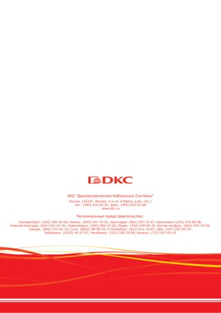 ЗАО "Диэлектрические Кабельные Системы"
Россия, 125167, Москва, 4-я ул. 8 Марта, д.6а, стр.1
тел.: (495) 916-52-62, факс: (495) 916-52-08
www.dkc.ru
Региональные представительства:
Екатеринбург: (343) 356-56-09, Казань: (843) 291-75-91, Краснодар: (861) 267-75-67, Красноярск (391) 276-80-98,
Нижний Новгород: (831) 421-67-42, Новосибирск: (383) 300-10-00, Пермь: (342) 259-40-35, Ростов-на-Дону: (863) 203-72-59,
Самара: (846) 273-36-14, Сочи: (8622) 98-80-45, С-Петербург: (812) 611-10-67, Уфа: (347) 292-43-54,
Хабаровск: (4212) 45-27-07, Челябинск: (351) 245-33-09, Алматы: (727) 237-69-15
 