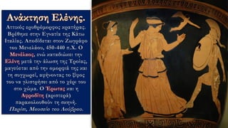 Αττικός ερυθρόμορφος κρατήρας.
Βρέθηκε στην Εγνατία της Κάτω
Ιταλίας. Αποδίδεται στον Ζωγράφο
του Μενελάου, 450-440 π.Χ. Ο
Μενέλαος, ενώ καταδιώκει την
Ελένη μετά την άλωση της Τροίας,
μαγεύεται από την ομορφιά της και
τη συγχωρεί, αφήνοντας το ξίφος
του να γλιστρήσει από το χέρι του
στο χώμα. Ο Έρωτας και η
Αφροδίτη (αριστερά)
παρακολουθούν τη σκηνή.
Παρίσι, Μουσείο του Λούβρου.
 