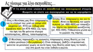 Η 1η σκηνή είναι πλούσια σε σκηνοθετικά και σκηνογραφικά στοιχεία.
Μπορείτε να γίνετε πιο συγκεκριμένοι και να τα περιγράψετε;
Ο ίδιος ο Μενέλαος μας δίνει πληροφορίες
για το ντύσιμό του: μιλά για ρούχα από
κουρέλια (στ. 472) και ένδυμα από
καραβίσιο πανί (στ.479-480). Ως προς
την όψη του θα φαίνεται σίγουρα
καταπονημένος, άθλιος, ταλαιπωρημένος.
Επίσης δίνει πληροφορίες και για το
παλάτι: Μιλά για θριγκούς και ωραίο
πυλώνα (στ. 488-489) και πλησιάζει
την πόρτα του παλατιού φωνάζοντας
(στ. 493-494). Πιθανότατα χτυπά και
το χερούλι της πόρτας.
Ο Μενέλαος παρουσιάζει τις αναγκαίες πληροφορίες στους θεατές με ένα
γνήσιο μονόλογο («δια μιμήσεως»). Είναι ανήσυχος, βαδίζει επιφυλακτικά,
φαίνεται να μονολογεί χωρίς να κοιτά προς τους θεατές αλλά προς το παλάτι,
ενώ στη φωνή του είναι έκδηλη η αγωνία.
1
2
3
 