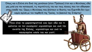 Όπως και η Ελένη στο δικό της μονόλογο (στον Πρόλογο) έτσι και ο Μενέλαος εδώ
μας μιλά για την καταγωγή, τις περιπέτειές του και τους λόγους που τον οδήγησαν
στην είσοδό του. Όμως ο Μενέλαος που βλέπουν οι θεατές του Ευριπίδη δεν έχει
καμία σχέση με τον πορθητή της Τροίας, το βασιλιά της Σπάρτης!
Ποια είναι τα χαρακτηριστικά που έχει εδώ και τι
φαίνεται να τον απασχολεί περισσότερο και από την
απιστία της Ελένης, περισσότερο και από το
ναυαγισμένο πλοίο του και γιατί;
 