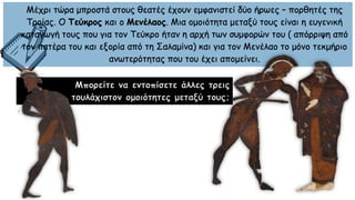 Μπορείτε να εντοπίσετε άλλες τρεις
τουλάχιστον ομοιότητες μεταξύ τους;
Μέχρι τώρα μπροστά στους θεατές έχουν εμφανιστεί δύο ήρωες – πορθητές της
Τροίας. Ο Τεύκρος και ο Μενέλαος. Μια ομοιότητα μεταξύ τους είναι η ευγενική
καταγωγή τους που για τον Τεύκρο ήταν η αρχή των συμφορών του ( απόρριψη από
τον πατέρα του και εξορία από τη Σαλαμίνα) και για τον Μενέλαο το μόνο τεκμήριο
ανωτερότητας που του έχει απομείνει.
 
