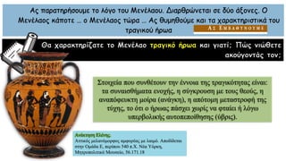 Ας παρατηρήσουμε το λόγο του Μενέλαου. Διαρθρώνεται σε δύο άξονες. Ο
Μενέλαος κάποτε … ο Μενέλαος τώρα … Ας θυμηθούμε και τα χαρακτηριστικά του
τραγικού ήρωα
Θα χαρακτηρίζατε το Μενέλαο τραγικό ήρωα και γιατί; Πώς νιώθετε
ακούγοντάς τον;
Στοιχεία που συνθέτουν την έννοια της τραγικότητας είναι:
τα συναισθήματα ενοχής, η σύγκρουση με τους θεούς, η
αναπόφευκτη μοίρα (ανάγκη), η απότομη μεταστροφή της
τύχης, το ότι ο ήρωας πάσχει χωρίς να φταίει ή λόγω
υπερβολικής αυτοπεποίθησης (ύβρις).
Ανάκτηση Ελένης.
Αττικός μελανόμορφος αμφορέας με λαιμό. Αποδίδεται
στην Ομάδα Ε, περίπου 540 π.Χ. Νέα Υόρκη,
Μητροπολιτικό Μουσείο, 56.171.18
 