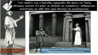 Γιατί νομίζετε πως ο Ευριπίδης παρουσιάζει δύο ήρωες της Τροίας
αδύναμους μπροστά στη μοίρα, με αδιέξοδα και ανασφάλειες, καθημερινούς,
ρεαλιστικούς και κάθε άλλο παρά ιδανικούς και μεγαλόπρεπους;
Από την παράσταση του Εθνικού θεάτρου το 1962 Βασίλης
Κανάκης (Τεύκρος),Άννα Συνοδινού (Ελένη)
Μενέλαος (Βασίλης Κανάκης,
Εθνικό θέατρο, 1977)
 
