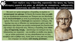 Με αυτό τον τρόπο πετυχαίνει ο Ευριπίδης να περάσει το
αντιπολεμικό του μήνυμα. Οι θεατές θα ένιωσαν έλεο και φόβο
για την αξιοθρήνητη κατάσταση του Τεύκρου και του Μενέλαου
και θα συγκλονίστηκαν με αυτή τη μεταστροφή της τύχης των δύο
ηρώων. Θα ένιωσαν τη δυστυχία που προκαλεί ο πόλεμος. Μη
ξεχνάμε πως και οι Αθηναίοι τον προηγούμενο χρόνο από την
παράσταση είχαν βιώσει μια μεγάλη καταστροφή στη Σικελία που
είχε πλήξει την αλαζονεία τους. Πάντως ο Ευριπίδης είναι τέκνο
μιας αντιηρωικής εποχής – αποτέλεσμα του πολέμου και της
διδασκαλίας των σοφιστών – και συνήθιζε να πλάθει τους ήρωές
του με τρόπο ρεαλιστικό, να τους απομυθοποιεί και να τους
κατεβάζει από το βάθρο τους. Αυτός ήταν κι ένας από τους λόγους
που ονόμαζαν τον ποιητή «από σκηνής φιλόσοφο».
Γιατί νομίζετε πως ο Ευριπίδης παρουσιάζει δύο ήρωες της Τροίας
αδύναμους μπροστά στη μοίρα, με αδιέξοδα και ανασφάλειες, καθημερινούς,
ρεαλιστικούς και κάθε άλλο παρά ιδανικούς και μεγαλόπρεπους;
 