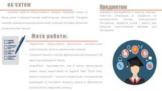 - теоритично обгрунтувати доцільність використання
комп’ютерних тестів в навчальному процесі.
- освоєння повного спектра функціональних можливостей
мови програмування Pascal;
- розробити програму-тест, яка б могла протестувати
рівень знань користувача по заданій темі. Після чого,
вивести результат – кількість правильних, неправильних
відповідей та поставити загальну оцінку та збереження
результатів в схмарному сховищі.
наукової роботи обгрунтування переваг перевірки знань та
вмінь учнів із використанням комп’ютерних технологій. З’ясувати
ключові принципи використання комп’ютерних тестових оболонок
у навчальному процесі.
наукового дослідження є аналізу науково-
технічної літератури зі створення та
використання систем електронного
тестування, провести огляд і аналіз уже
існуючих комп’ютерних програм для
тестування.
 