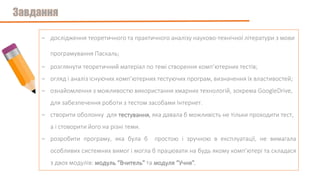 - дослідження теоретичного та практичного аналізу науково-технічної літератури з мови
програмування Паскаль;
- розглянути теоретичний матеріал по темі створення комп’ютерних тестів;
- огляд і аналіз існуючих комп’ютерних тестуючих програм, визначення їх властивостей;
- ознайомлення з можливостю використання хмарних технологій, зокрема GoogleDrive,
для забезпечення роботи з тестом засобами Інтернет.
- створити оболонку для тестування, яка давала б можливість не тільки проходити тест,
а і стоворити його на різні теми.
- розробити програму, яка була б простою і зручною в експлуатації, не вимагала
особливих системних вимог і могла б працювати на будь якому комп’ютері та складася
з двох модулів: модуль “Вчитель” та модуля “Учня”.
 