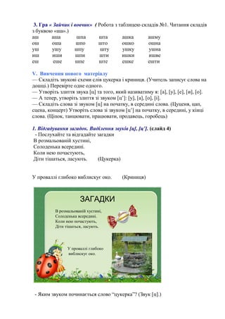 3. Гра « Зайчик і вовчик» ( Робота з таблицею складів №1. Читання складів
з буквою «ша».)
аш аша шпа шта ашка ашму
ош оша шпо што ошко ошна
уш ушу шпу шту ушку ушна
иш иши шпи шти ишки ишве
еш еше шпе ште ешке ешти
V. Вивчення нового матеріалу
— Складіть звукові схеми слів цукерка і криниця. (Учитель записує слова на
дошці.) Перевірте одне одного.
— Утворіть злиття звука [ц] та того, який називатиму я: [а], [у], [е], [и], [о].
— А тепер, утворіть злиття зі звуком [ц’]: [у], [а], [о], [і].
— Складіть слова зі звуком [ц] на початку, в середині слова. (Цуценя, цап,
сцена, концерт) Утворіть слова зі звуком [ц’] на початку, в середині, у кінці
слова. (Ціпок, танцювати, працювати, продавець, горобець)
1. Відгадування загадок. Виділення звуків [ц], [ц’]. (слайд 4)
- Послухайте та відгадайте загадки
В розмальованій хустині,
Солоденька всередині.
Коли нею почастують,
Діти тішаться, ласують. (Цукерка)
У проваллі глибоко виблискує око. (Криниця)
В розмальованій хустині,
Солоденька всередині.
Коли нею почастують,
Діти тішаться, ласують.
ЗАГАДКИ
У проваллі глибоко
виблискує око.
- Яким звуком починається слово “цукерка”? (Звук [ц].)
 