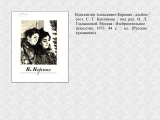 Константин Алексеевич Коровин : альбом /
сост. С. Г. Капланова ; под ред. И. Л.
Гладышевой. Москва : Изобразительное
искусство, 1973. 44 с. : ил. (Русские
художники) .
 