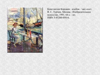 Константин Коровин : альбом / авт.-сост.
В. С. Турчин. Москва : Изобразительное
искусство, 1991. 64 с. : ил.
ISBN 5-85200-056-6.
 