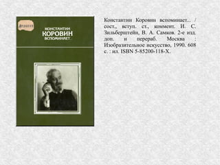 Константин Коровин вспоминает... /
сост., вступ. ст., коммент. И. С.
Зильберштейн, В. А. Самков. 2-е изд.
доп. и перераб. Москва :
Изобразительное искусство, 1990. 608
с. : ил. ISBN 5-85200-118-X.
 