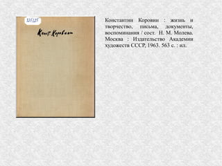 Константин Коровин : жизнь и
творчество, письма, документы,
воспоминания / сост. Н. М. Молева.
Москва : Издательство Академии
художеств СССР, 1963. 563 с. : ил.
 