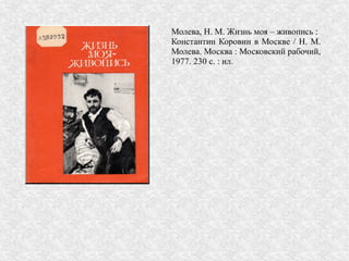 Молева, Н. М. Жизнь моя – живопись :
Константин Коровин в Москве / Н. М.
Молева. Москва : Московский рабочий,
1977. 230 с. : ил.
 