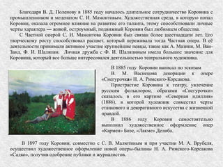 Благодаря В. Д. Поленову в 1885 году началось длительное сотрудничество Коровина с
промышленником и меценатом С. И. Мамонтовым. Художественная среда, в которую попал
Коровин, оказала огромное влияние на развитие его таланта, этому способствовали личные
черты характера ― живой, остроумный, подвижный Коровин был любимцем общества.
С Частной оперой С. И. Мамонтова Коровин был связан более шестнадцати лет. Его
творческому росту способствовал расцвет, который переживала тогда Частная опера. В её
деятельности принимали активное участие крупнейшие певцы, такие как А. Мазини, М. Ван-
Занд, Ф. И. Шаляпин. Личная дружба с Ф. И. Шаляпиным имела большое значение для
Коровина, который все больше интересовался деятельностью театрального художника.
В 1885 году Коровин написал по эскизам
В. М. Васнецова декорации к опере
«Снегурочка» Н. А. Римского-Корсакова.
Пристрастие Коровина к театру, увлечение
русским фольклором, образами «Снегурочки»
сказалось в его картине «Северная идиллия»
(1886), в которой художник совместил черты
станкового и декоративного искусства с жизненной
правдой.
В 1886 году Коровин самостоятельно
выполнил художественное оформление опер
«Кармен» Бизе, «Лакме» Делиба.
В 1897 году Коровин, совместно с С. В. Малютиным и при участии М. А. Врубеля,
осуществил художественное оформление новой оперы-былины Н. А. Римского-Корсакова
«Садко», получив одобрение публики и журналистов.
 