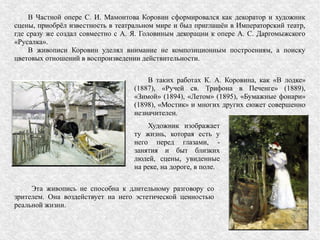 В Частной опере С. И. Мамонтова Коровин сформировался как декоратор и художник
сцены, приобрёл известность в театральном мире и был приглашён в Императорский театр,
где сразу же создал совместно с А. Я. Головиным декорации к опере А. С. Даргомыжского
«Русалка».
В живописи Коровин уделял внимание не композиционным построениям, а поиску
цветовых отношений в воспроизведении действительности.
Эта живопись не способна к длительному разговору со
зрителем. Она воздействует на него эстетической ценностью
реальной жизни.
Художник изображает
ту жизнь, которая есть у
него перед глазами, -
занятия и быт близких
людей, сцены, увиденные
на реке, на дороге, в поле.
В таких работах К. А. Коровина, как «В лодке»
(1887), «Ручей св. Трифона в Печенге» (1889),
«Зимой» (1894), «Летом» (1895), «Бумажные фонари»
(1898), «Мостик» и многих других сюжет совершенно
незначителен.
 