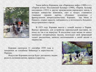 Такие работы Коровина, как «Парижское кафе» (1900-е гг.),
«Париж ночью. Итальянский бульвар» (1908), «Париж. Бульвар
капуцинов» (1911) и другие произведения парижского цикла, в
которых изящество живописи, свет и воздух становятся
главными героями картин, сближают художника с
французскими импрессионистами. Коровин, как Моне и
Пикассо, открыл красоту, пейзажность и поэтичность большого
индустриального города.
В 1923 году Коровин вместе с семьёй выехал в Париж.
Выехал временно, для устройства персональной выставки, но
назад он так и не вернулся. В последние годы жизни он много
занимался литературным трудом, используя свой природный
талант рассказчика, написал воспоминания о своей жизни и
творчестве.
Коровин скончался 11 сентября 1939 года и
похоронен на кладбище Бийанкур в окрестностях
Парижа.
Искусство Коровина всегда будет доставлять людям
радость познания жизни, правды и красоты.
 