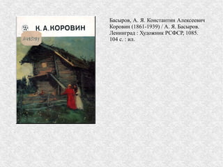 Басыров, А. Я. Константин Алексеевич
Коровин (1861-1939) / А. Я. Басыров.
Ленинград : Художник РСФСР, 1085.
104 с. : ил.
 
