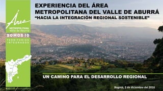 UN CAMINO PARA EL DESARROLLO REGIONAL
Bogotá, 2 de diciembre del 2016
EXPERIENCIA DEL ÁREA
METROPOLITANA DEL VALLE DE ABURRÁ
“HACIA LA INTEGRACIÓN REGIONAL SOSTENIBLE”
 