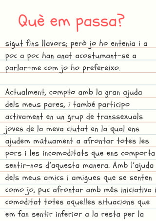 Què em passa?
sigut fins llavors; però jo ho entenia i a
poc a poc han anat acostumant-se a
parlar-me com jo ho prefereixo.
Actualment, compto amb la gran ajuda
dels meus pares, i també participo
activament en un grup de transsexuals
joves de la meva ciutat en la qual ens
ajudem mútuament a afrontar totes les
pors i les incomoditats que ens comporta
sentir-nos d’aquesta manera. Amb l’ajuda
dels meus amics i amigues que se senten
como jo, puc afrontar amb més iniciativa i
comoditat totes aquelles situacions que
em fan sentir inferior a la resta per la
 