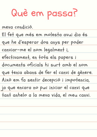 Què em passa?
meva condició.
El fet que més em molesta avui dia és
que he d’esperar dos anys per poder
canviar-me el nom legalment i,
efectivament, en tots els papers i
documents oficials hi surt amb el nom
que tenia abans de fer el canvi de gènere.
Això em fa sentir decepció i impotencia,
ja que encara no puc iniciar el canvi que
tant anhelo a la meva vida, el meu canvi.
 