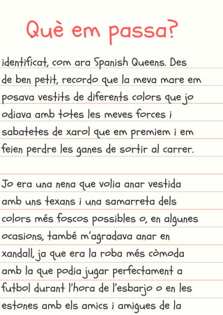 Què em passa?
identificat, com ara Spanish Queens. Des
de ben petit, recordo que la meva mare em
posava vestits de diferents colors que jo
odiava amb totes les meves forces i
sabatetes de xarol que em premiem i em
feien perdre les ganes de sortir al carrer.
Jo era una nena que volia anar vestida
amb uns texans i una samarreta dels
colors més foscos possibles o, en algunes
ocasions, també m’agradava anar en
xandall, ja que era la roba més còmoda
amb la que podia jugar perfectament a
futbol durant l’hora de l’esbarjo o en les
estones amb els amics i amigues de la
 